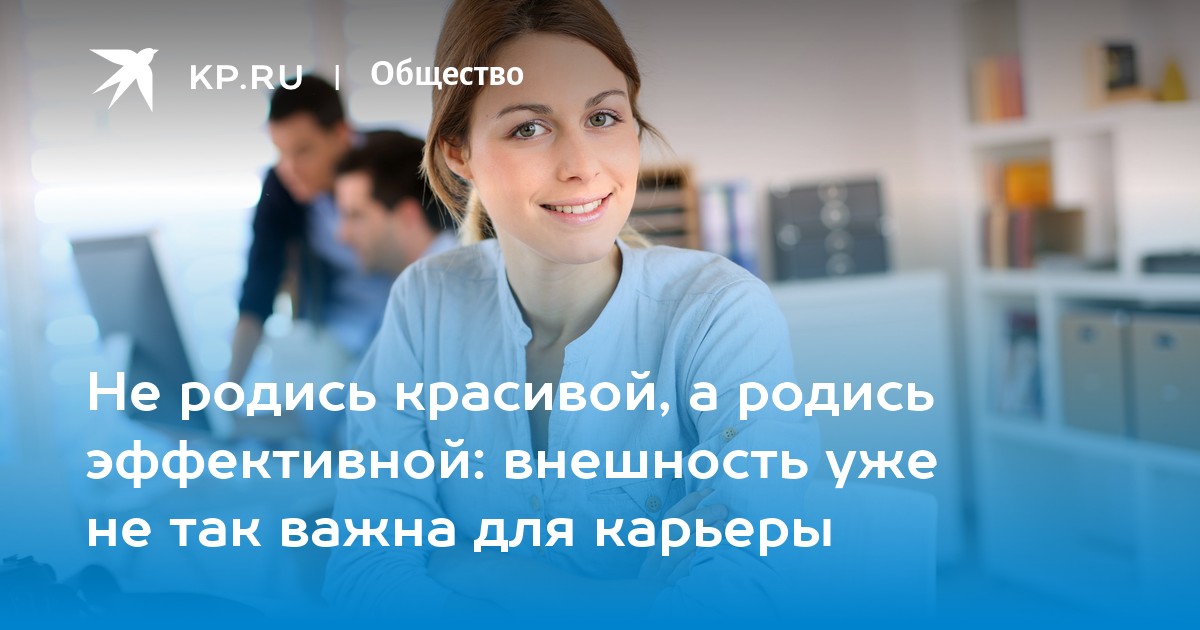 Не родись красивой, а родись эффективной: внешность уже не так важна для карьеры