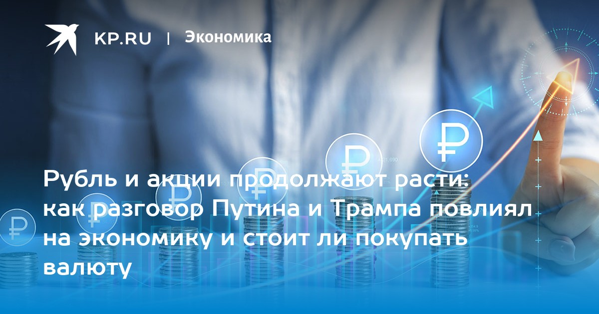 Рубль и акции продолжают расти: как разговор Путина и Трампа повлиял на экономику и стоит ли покупать валюту